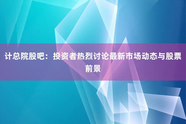 计总院股吧：投资者热烈讨论最新市场动态与股票前景